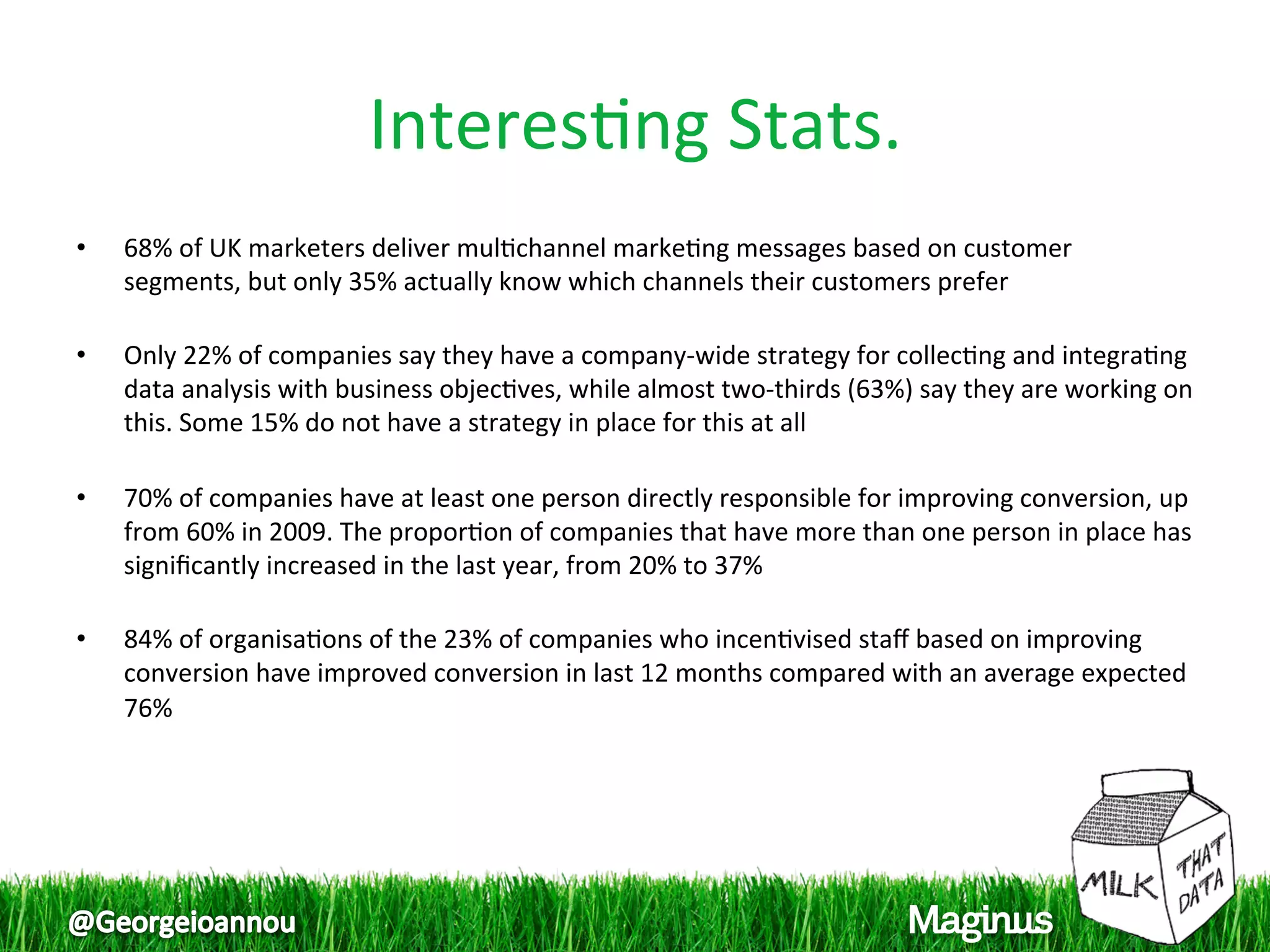 Interes1ng Stats. 
•    68% of UK marketers deliver mul1channel marke1ng messages based on customer 
     segments, but only 35% actually know which channels their customers prefer 
      
•    Only 22% of companies say they have a company‐wide strategy for collec1ng and integra1ng 
     data analysis with business objec1ves, while almost two‐thirds (63%) say they are working on 
     this. Some 15% do not have a strategy in place for this at all 
      
•    70% of companies have at least one person directly responsible for improving conversion, up 
     from 60% in 2009. The propor1on of companies that have more than one person in place has 
     signiﬁcantly increased in the last year, from 20% to 37% 
      
•    84% of organisa1ons of the 23% of companies who incen1vised staﬀ based on improving 
     conversion have improved conversion in last 12 months compared with an average expected 
     76%  
 