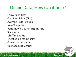 Online Data, How can it help? 
•    Conversion Rate 
•    Cost Per Visitor (CPV) 
•    Average Order Values 
•    New Visitor % 
•    Ra1o New Vs Returning Visitors 
•    S1ckiness 
•    Life Time Value 
•    Eﬀec1ve on oﬄine sales 
•    Conversion Analysis 
•    New Account Signups 
 