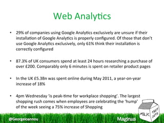Web Analy1cs 
•  29% of companies using Google Analy1cs exclusively are unsure if their 
   installa1on of Google Analy1cs is properly conﬁgured. Of those that don’t 
   use Google Analy1cs exclusively, only 61% think their installa1on is 
   correctly conﬁgured 
    
•  87.3% of UK consumers spend at least 24 hours researching a purchase of 
   over £200. Comparably only 6 minutes is spent on retailer product pages 
    
•  In the UK £5.3Bn was spent online during May 2011, a year‐on‐year 
   increase of 18% 
    
•  4pm Wednesday ‘is peak‐1me for workplace shopping’. The largest 
   shopping rush comes when employees are celebra1ng the ‘hump’  
   of the week seeing a 75% increase of Shopping 
 