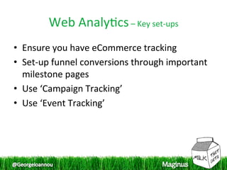Web Analy1cs – Key set‐ups 
•  Ensure you have eCommerce tracking 
•  Set‐up funnel conversions through important 
   milestone pages 
•  Use ‘Campaign Tracking’ 
•  Use ‘Event Tracking’ 
 