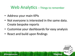 Web Analy1cs – Things to remember 
•  Address your main KPIs 
•  Not everyone is interested in the same data. 
   Create bespoke reports 
•  Customise your dashboards for easy analysis 
•  React and build upon ﬁndings 
 