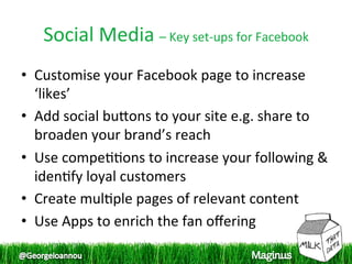 Social Media – Key set‐ups for Facebook 
•  Customise your Facebook page to increase 
   ‘likes’  
•  Add social bupons to your site e.g. share to 
   broaden your brand’s reach  
•  Use compe11ons to increase your following & 
   iden1fy loyal customers  
•  Create mul1ple pages of relevant content  
•  Use Apps to enrich the fan oﬀering  
 