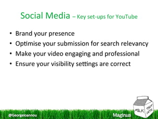 Social Media – Key set‐ups for YouTube 
•    Brand your presence  
•    Op1mise your submission for search relevancy 
                                                  
•    Make your video engaging and professional  
•    Ensure your visibility serngs are correct  
 