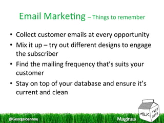 Email Marke1ng – Things to remember 
•  Collect customer emails at every opportunity 
•  Mix it up – try out diﬀerent designs to engage 
   the subscriber 
•  Find the mailing frequency that’s suits your 
   customer 
•  Stay on top of your database and ensure it’s 
   current and clean  
 