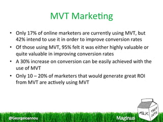 MVT Marke1ng 
•  Only 17% of online marketers are currently using MVT, but 
   42% intend to use it in order to improve conversion rates 
•  Of those using MVT, 95% felt it was either highly valuable or 
   quite valuable in improving conversion rates  
•  A 30% increase on conversion can be easily achieved with the 
   use of MVT  
•  Only 10 – 20% of marketers that would generate great ROI 
   from MVT are ac1vely using MVT  
 
