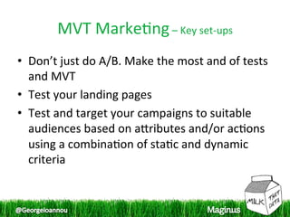 MVT Marke1ng – Key set‐ups 
•  Don’t just do A/B. Make the most and of tests 
   and MVT 
•  Test your landing pages  
•  Test and target your campaigns to suitable 
   audiences based on apributes and/or ac1ons 
   using a combina1on of sta1c and dynamic 
   criteria  
 
