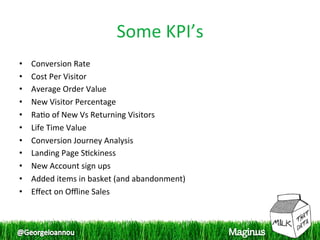 Some KPI’s
                                    
•    Conversion Rate 
•    Cost Per Visitor 
•    Average Order Value 
•    New Visitor Percentage 
•    Ra1o of New Vs Returning Visitors 
•    Life Time Value 
•    Conversion Journey Analysis 
•    Landing Page S1ckiness 
•    New Account sign ups 
•    Added items in basket (and abandonment) 
•    Eﬀect on Oﬄine Sales 
 