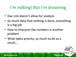 I’m milking! But I’m drowning 
•  Day role doesn’t allow for analysis 
•  So much data that nothing is done, everything 
   is a big job 
•  How to interpret the numbers is another 
   problem 
•  What takes priority, so much to do as a 
   result… 
 