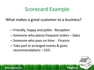 Scorecard Example 
What makes a great customer to a business? 
 
  –  Friendly, happy and polite ‐ Recep1on 
  –  Someone who places frequent orders – Sales 
  –  Someone who pays on 1me ‐  Finance 
  –  Take part in arranged events & gives 
     recommenda1ons – CEO 
 
