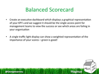 Balanced Scorecard 
•  Create an execu1ve dashboard which displays a graphical representa1on 
   of your KPI’s and we suggest it should be the single access point for 
   management teams to view the success or see which areas are failing in 
   your organisa1on 
    
•  A single traﬃc light display can show a weighted representa1on of the 
   importance of your scores – green is good!  
 