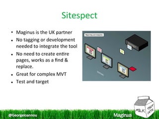Sitespect
                                
•  Maginus is the UK partner 
  No tagging or development 

   needed to integrate the tool 
  No need to create en1re 

   pages, works as a ﬁnd & 
   replace. 
  Great for complex MVT 


  Test and target 
 