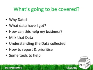 What’s going to be covered? 
•    Why Data? 
•    What data have I got? 
•    How can this help my business? 
•    Milk that Data 
•    Understanding the Data collected 
•    How to report & priori1se 
•    Some tools to help 
 