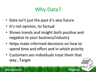 Why Data? 
•  Data isn’t just the past it’s also future 
•  It’s not opinion, its factual 
•  Shows trends and insight both posi1ve and 
   nega1ve to your business/industry 
•  Helps make informed decisions on how to 
   spend 1me and eﬀort and in which priority 
•  Customers are individuals treat them that 
   way…Target 
 