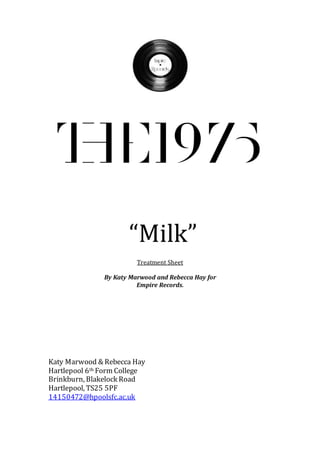 “Milk”
Treatment Sheet
By Katy Marwood and Rebecca Hay for
Empire Records.
Katy Marwood & Rebecca Hay
Hartlepool 6th Form College
Brinkburn, Blakelock Road
Hartlepool, TS25 5PF
14150472@hpoolsfc.ac.uk
 
