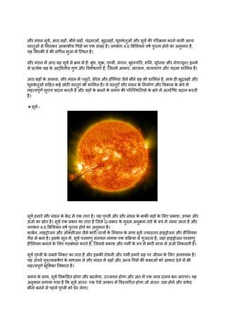 सौर मंडल सूर्य, आठ ग्रहों, बौने ग्रहों, चंद्रमाओं, क्षुद्रग्रहों, धूमक
े तुओं और सूर्य की परिक्रमा करने वाली अन्य
वस्तुओं से मिलकर आकाशीय पिंडों का एक संग्रह है। लगभग 4.6 बिलियन वर्ष पुराना होने का अनुमान है,
यह मिल्की वे की सर्पिल भुजा में स्थित है।
सौर मंडल में आठ ग्रह सूर्य से क्रम में हैं: बुध, शुक्र, पृथ्वी, मंगल, बृहस्पति, शनि, यूरेनस और नेपच्यून। इनमें
से प्रत्येक ग्रह क
े अद्वितीय गुण और विशेषताएं हैं, जिनमें आकार, संरचना, वातावरण और चंद्रमा शामिल हैं।
आठ ग्रहों क
े अलावा, सौर मंडल में प्लूटो, सेरेस और हौमिया जैसे बौने ग्रह भी शामिल हैं, साथ ही क्षुद्रग्रहों और
धूमक
े तुओं सहित कई छोटी वस्तुएं भी शामिल हैं। ये वस्तुएँ सौर मंडल क
े निर्माण और विकास क
े बारे में
महत्वपूर्ण सुराग प्रदान करती हैं और ग्रहों क
े बनने क
े समय की परिस्थितियों क
े बारे में अंतर्दृष्टि प्रदान करती
हैं।
☀सूर्य:-
सूर्य हमारे सौर मंडल क
े क
ें द्र में एक तारा है। यह पृथ्वी और सौर मंडल क
े बाकी ग्रहों क
े लिए प्रकाश, ऊष्मा और
ऊर्जा का स्रोत है। सूर्य एक प्रकार का तारा है जिसे G-प्रकार क
े मुख्य अनुक्रम तारे क
े रूप में जाना जाता है और
लगभग 4.6 बिलियन वर्ष पुराना होने का अनुमान है।
कार्बन, नाइट्रोजन और ऑक्सीजन जैसे भारी तत्वों क
े निशान क
े साथ सूर्य ज्यादातर हाइड्रोजन और हीलियम
गैस से बना है। इसक
े मूल में, सूर्य परमाणु संलयन नामक एक प्रक्रिया से गुजरता है, जहां हाइड्रोजन परमाणु
हीलियम बनाने क
े लिए गठबंधन करते हैं, जिससे प्रकाश और गर्मी क
े रूप में भारी मात्रा में ऊर्जा निकलती है।
सूर्य पृथ्वी क
े सबसे निकट का तारा है और इसकी रोशनी और गर्मी हमारे ग्रह पर जीवन क
े लिए आवश्यक है।
यह अपने गुरुत्वाकर्षण क
े माध्यम से सौर मंडल में ग्रहों और अन्य पिंडों की कक्षाओं को आकार देने में भी
महत्वपूर्ण भूमिका निभाता है।
समय क
े साथ, सूर्य विकसित होगा और बदलेगा, उज्जवल होगा और अंत में एक लाल दानव बन जाएगा। यह
अनुमान लगाया गया है कि सूर्य अंततः एक ऐसे आकार में विस्तारित होगा जो अंततः ठंडा होने और सफ
े द
बौना बनने से पहले पृथ्वी को घेर लेगा।
 