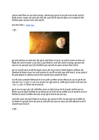 पृथ्वी क
े सबसे निकट का तारा होने क
े बावजूद, अभी भी बहुत क
ु छ है जो हम सूर्य क
े बारे में नहीं जानते हैं।
इसकी संरचना, व्यवहार और हमारे सौर मंडल और उससे आगे क
े प्रभाव को बेहतर ढंग से समझने क
े लिए
वैज्ञानिक इसका अध्ययन करना जारी रखते हैं।
हेल्थ टिप्स लिंक = Helth Tips
1 बुध :-
बुध हमारे सौरमंडल का सबसे छोटा और सूर्य क
े सबसे निकट का ग्रह है। यह पृथ्वी क
े आकार का क
े वल एक
तिहाई और व्यास में लगभग 3,032 मील (4,880 किमी) है। अपने छोटे आकार क
े बावजूद, बुध हमारे सौर
मंडल का एक महत्वपूर्ण ग्रह है और वैज्ञानिकों द्वारा कई वर्षों तक इसका अध्ययन किया गया है।
बुध एक चट्टानी ग्रह है जो लोहे की समृद्ध चट्टान और धातु से बना है, जिसमें हाइड्रोजन, हीलियम और
ऑक्सीजन क
े निशान से बना एक पतला वातावरण है। ग्रह की एक भारी गड्ढा वाली सतह है, जो यह दर्शाता है
कि इसक
े इतिहास क
े अधिकांश समय क
े लिए प्रभावकों द्वारा बमबारी की गई है।
पारा की सबसे उल्लेखनीय विशेषताओं में से एक इसकी अत्यधिक तापमान भिन्नता है। ग्रह का सूर्य की ओर
वाला भाग 430 °C (800 °F) तक उच्च तापमान तक पहुँच सकता है, जबकि सूर्य का सामना करने वाला पक्ष
-180 °C (-290 °F) जितना ठंडा हो सकता है।
बुध क
े पास एक बहुत छोटा और अनियमित आकार का लोहे से भरपूर कोर है जो इसक
े आंतरिक भाग का
निर्माण करता है। इससे वैज्ञानिकों को यह विश्वास हो गया है कि यह ग्रह प्रारंभिक काल में सामग्री क
े संचय से
विकसित हो सकता है प्रारंभिक सौर मंडल जो बड़े ग्रहों क
े बनने क
े बाद बना रहा।
अपने छोटे आकार और सूर्य से निकटता क
े बावजूद, बुध अध्ययन क
े लिए एक महत्वपूर्ण ग्रह है क्योंकि यह
ग्रह निर्माण क
े शुरुआती चरणों और समय क
े साथ हमारे सौर मंडल को आकार देने वाली प्रक्रियाओं क
े बारे में
जानकारी प्रदान करता है।
2 शुक्र :-
 