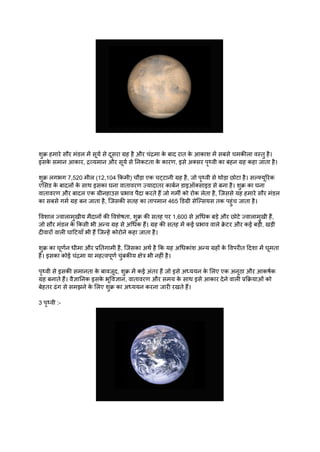 शुक्र हमारे सौर मंडल में सूर्य से दूसरा ग्रह है और चंद्रमा क
े बाद रात क
े आकाश में सबसे चमकीला वस्तु है।
इसक
े समान आकार, द्रव्यमान और सूर्य से निकटता क
े कारण, इसे अक्सर पृथ्वी का बहन ग्रह कहा जाता है।
शुक्र लगभग 7,520 मील (12,104 किमी) चौड़ा एक चट्टानी ग्रह है, जो पृथ्वी से थोड़ा छोटा है। सल्फ्यूरिक
एसिड क
े बादलों क
े साथ इसका घना वातावरण ज्यादातर कार्बन डाइऑक्साइड से बना है। शुक्र का घना
वातावरण और बादल एक ग्रीनहाउस प्रभाव पैदा करते हैं जो गर्मी को रोक लेता है, जिससे यह हमारे सौर मंडल
का सबसे गर्म ग्रह बन जाता है, जिसकी सतह का तापमान 465 डिग्री सेल्सियस तक पहुंच जाता है।
विशाल ज्वालामुखीय मैदानों की विशेषता, शुक्र की सतह पर 1,600 से अधिक बड़े और छोटे ज्वालामुखी हैं,
जो सौर मंडल क
े किसी भी अन्य ग्रह से अधिक हैं। ग्रह की सतह में कई प्रभाव वाले क्र
े टर और कई बड़ी, खड़ी
दीवारों वाली घाटियाँ भी हैं जिन्हें कोरोने कहा जाता है।
शुक्र का घूर्णन धीमा और प्रतिगामी है, जिसका अर्थ है कि यह अधिकांश अन्य ग्रहों क
े विपरीत दिशा में घूमता
है। इसका कोई चंद्रमा या महत्वपूर्ण चुंबकीय क्षेत्र भी नहीं है।
पृथ्वी से इसकी समानता क
े बावजूद, शुक्र में कई अंतर हैं जो इसे अध्ययन क
े लिए एक अनूठा और आकर्षक
ग्रह बनाते हैं। वैज्ञानिक इसक
े भूविज्ञान, वातावरण और समय क
े साथ इसे आकार देने वाली प्रक्रियाओं को
बेहतर ढंग से समझने क
े लिए शुक्र का अध्ययन करना जारी रखते हैं।
3 पृथ्वी :-
 