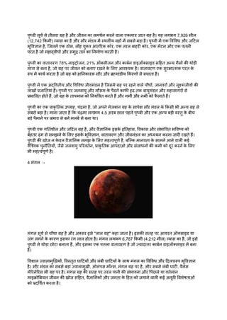 पृथ्वी सूर्य से तीसरा ग्रह है और जीवन का समर्थन करने वाला एकमात्र ज्ञात ग्रह है। यह लगभग 7,926 मील
(12,742 किमी) व्यास का है और सौर मंडल में स्थलीय ग्रहों में सबसे बड़ा है। पृथ्वी में एक विविध और जटिल
भूविज्ञान है, जिसमें एक ठोस, लौह युक्त आंतरिक कोर, एक तरल बाहरी कोर, एक मेंटल और एक पतली
परत है जो महाद्वीपों और समुद्र तल का निर्माण करती है।
पृथ्वी का वातावरण 78% नाइट्रोजन, 21% ऑक्सीजन और कार्बन डाइऑक्साइड सहित अन्य गैसों की थोड़ी
मात्रा से बना है, जो ग्रह पर जीवन को बनाए रखने क
े लिए आवश्यक है। वातावरण एक सुरक्षात्मक परत क
े
रूप में कार्य करता है जो ग्रह को हानिकारक सौर और ब्रह्मांडीय किरणों से बचाता है।
पृथ्वी में एक अद्वितीय और विविध जीवमंडल है जिसमें ग्रह पर रहने वाले पौधों, जानवरों और सूक्ष्मजीवों की
लाखों प्रजातियां हैं। पृथ्वी पर जलवायु और मौसम क
े पैटर्न काफी हद तक वायुमंडल और महासागरों से
प्रभावित होते हैं, जो ग्रह क
े तापमान को नियंत्रित करते हैं और गर्मी और नमी को फ
ै लाते हैं।
पृथ्वी का एक प्राकृ तिक उपग्रह, चंद्रमा है, जो अपने मेजबान ग्रह क
े सापेक्ष सौर मंडल क
े किसी भी अन्य ग्रह से
सबसे बड़ा है। माना जाता है कि चंद्रमा लगभग 4.5 अरब साल पहले पृथ्वी और एक अन्य बड़ी वस्तु क
े बीच
बड़े पैमाने पर प्रभाव से बने मलबे से बना था।
पृथ्वी एक गतिशील और जटिल ग्रह है, और वैज्ञानिक इसक
े इतिहास, विकास और संभावित भविष्य को
बेहतर ढंग से समझने क
े लिए इसक
े भूविज्ञान, वातावरण और जीवमंडल का अध्ययन करना जारी रखते हैं।
पृथ्वी की खोज न क
े वल वैज्ञानिक समझ क
े लिए महत्वपूर्ण है, बल्कि मानवता क
े सामने आने वाली कई
वैश्विक चुनौतियों, जैसे जलवायु परिवर्तन, प्राकृ तिक आपदाओं और संसाधनों की कमी को दूर करने क
े लिए
भी महत्वपूर्ण है।
4 मंगल :-
मंगल सूर्य से चौथा ग्रह है और अक्सर इसे "लाल ग्रह" कहा जाता है। इसकी सतह पर आयरन ऑक्साइड या
जंग लगने क
े कारण इसका रंग लाल होता है। मंगल लगभग 6,787 किमी (4,212 मील) व्यास का है, जो इसे
पृथ्वी से थोड़ा छोटा बनाता है, और इसका एक पतला वातावरण है जो ज्यादातर कार्बन डाइऑक्साइड से बना
है।
विशाल ज्वालामुखियों, विस्तृत घाटियों और लंबी घाटियों क
े साथ मंगल का विविध और दिलचस्प भूविज्ञान
है। सौर मंडल का सबसे बड़ा ज्वालामुखी, ओलंपस मॉन्स, मंगल ग्रह पर है, और सबसे लंबी घाटी, वैलेस
मेरिनेरिस भी ग्रह पर है। मंगल ग्रह की सतह पर तरल पानी की संभावना और पिछले या वर्तमान
माइक्रोबियल जीवन की खोज सहित, वैज्ञानिकों और जनता क
े हित को जगाने वाली कई अनूठी विशेषताओं
को प्रदर्शित करता है।
 