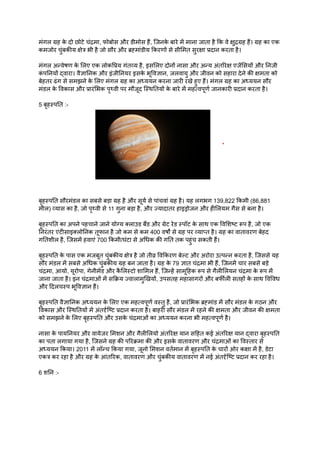 मंगल ग्रह क
े दो छोटे चंद्रमा, फोबोस और डीमोस हैं, जिनक
े बारे में माना जाता है कि वे क्षुद्रग्रह हैं। ग्रह का एक
कमजोर चुंबकीय क्षेत्र भी है जो सौर और ब्रह्मांडीय किरणों से सीमित सुरक्षा प्रदान करता है।
मंगल अन्वेषण क
े लिए एक लोकप्रिय गंतव्य है, इसलिए दोनों नासा और अन्य अंतरिक्ष एजेंसियों और निजी
क
ं पनियों द्वारा। वैज्ञानिक और इंजीनियर इसक
े भूविज्ञान, जलवायु और जीवन को सहारा देने की क्षमता को
बेहतर ढंग से समझने क
े लिए मंगल ग्रह का अध्ययन करना जारी रखे हुए हैं। मंगल ग्रह का अध्ययन सौर
मंडल क
े विकास और प्रारंभिक पृथ्वी पर मौजूद स्थितियों क
े बारे में महत्वपूर्ण जानकारी प्रदान करता है।
5 बृहस्पति :-
बृहस्पति सौरमंडल का सबसे बड़ा ग्रह है और सूर्य से पांचवां ग्रह है। यह लगभग 139,822 किमी (86,881
मील) व्यास का है, जो पृथ्वी से 11 गुना बड़ा है, और ज्यादातर हाइड्रोजन और हीलियम गैस से बना है।
बृहस्पति का अपने पहचाने जाने योग्य क्लाउड बैंड और ग्रेट रेड स्पॉट क
े साथ एक विशिष्ट रूप है, जो एक
निरंतर एंटीसाइक्लोनिक तूफान है जो कम से कम 400 वर्षों से ग्रह पर व्याप्त है। ग्रह का वातावरण बेहद
गतिशील है, जिसमें हवाएं 700 किमी/घंटा से अधिक की गति तक पहुंच सकती हैं।
बृहस्पति क
े पास एक मजबूत चुंबकीय क्षेत्र है जो तीव्र विकिरण बेल्ट और अरोरा उत्पन्न करता है, जिससे यह
सौर मंडल में सबसे अधिक चुंबकीय ग्रह बन जाता है। ग्रह क
े 79 ज्ञात चंद्रमा भी हैं, जिनमें चार सबसे बड़े
चंद्रमा, आयो, यूरोपा, गेनीमेड और क
ै लिस्टो शामिल हैं, जिन्हें सामूहिक रूप से गैलीलियन चंद्रमा क
े रूप में
जाना जाता है। इन चंद्रमाओं में सक्रिय ज्वालामुखियों, उपसतह महासागरों और बर्फीली सतहों क
े साथ विविध
और दिलचस्प भूविज्ञान हैं।
बृहस्पति वैज्ञानिक अध्ययन क
े लिए एक महत्वपूर्ण वस्तु है, जो प्रारंभिक ब्रह्मांड में सौर मंडल क
े गठन और
विकास और स्थितियों में अंतर्दृष्टि प्रदान करता है। बाहरी सौर मंडल में रहने की क्षमता और जीवन की क्षमता
को समझने क
े लिए बृहस्पति और उसक
े चंद्रमाओं का अध्ययन करना भी महत्वपूर्ण है।
नासा क
े पायनियर और वायेजर मिशन और गैलीलियो अंतरिक्ष यान सहित कई अंतरिक्ष यान द्वारा बृहस्पति
का पता लगाया गया है, जिसने ग्रह की परिक्रमा की और इसक
े वातावरण और चंद्रमाओं का विस्तार से
अध्ययन किया। 2011 में लॉन्च किया गया, जूनो मिशन वर्तमान में बृहस्पति क
े चारों ओर कक्षा में है, डेटा
एकत्र कर रहा है और ग्रह क
े आंतरिक, वातावरण और चुंबकीय वातावरण में नई अंतर्दृष्टि प्रदान कर रहा है।
6 शनि :-
 