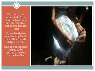 We tried to get
 others to help us
 sew the bags on a
 sewing machine.
But no one had the
       time!
 So we decided to
sew them by hand.
 Our other friends
  helped us too.
One of our teachers
    helped us by
 putting in eyelets
  for the handles.
 