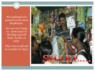 We explained our
purpose to the local
   shopkeeper.
He was very happy
to stock some of
 the bags and sell
 them for Rs. 10
       each.
They were a sell-out
in a matter of days!
 