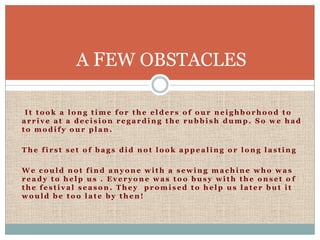 A FEW OBSTACLES

 It took a long time for the elders of our neighborhood to
arrive at a decision regarding the rubbish dump. So we had
to modify our plan.

The first set of bags did not look appealing or long lasting

We could not find anyone with a sewing machine who was
ready to help us . Everyone was too busy with the onset o f
the festival season. They promised to help us later but it
would be too late by then!
 