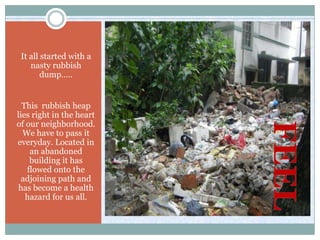 It all started with a
    nasty rubbish
        dump…..


  This rubbish heap
lies right in the heart
of our neighborhood.
  We have to pass it
everyday. Located in
    an abandoned
    building it has
   flowed onto the
  adjoining path and
 has become a health
   hazard for us all.
 
