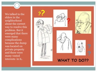 We talked to the      ??
elders in the
neighborhood
about the correct             ?
way to resolve this
problem. But it
emerged that there
were many
complications
because the dump
was located on
private property
                                      ?
and there were
many vested                           ?
interests in it.
                           WHAT TO DO??
 