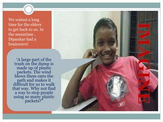 We waited a long
time for the elders
to get back to us. In
the meantime ,
Dipankar had a
brainwave!


     „A large part of the
   trash on the dump is
     made up of plastic
     packets. The wind
    blows them onto the
      path and makes it
   difficult for us to walk
  that way. Why not find
    a way to stop people
   using so many plastic
          packets?”
 