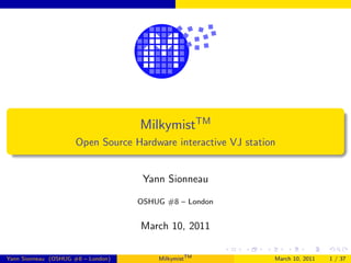 MilkymistTM
                     Open Source Hardware interactive VJ station


                                     Yann Sionneau

                                    OSHUG #8 – London


                                    March 10, 2011

Yann Sionneau (OSHUG #8 – London)       MilkymistTM            March 10, 2011   1 / 37
 