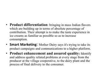 • Product differentiation: bringing in mass Indian flavors
which are building up in terms of absolute percentage of
contribution. Their attempt is to make the taste experience in
ice creams as familiar as possible so as to increase
consumption.
• Smart Marketing: Mother Dairy says it's trying to take its
product campaigns and communications to a higher platform.
• Product enhancement and assured quality: Identify
and address quality related problems at every stage from the
producer at the village cooperative, to the dairy plant and the
process of final delivery to the consumer.
 