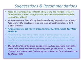 Suggesstions & Recommendations
• Focus on retail expansion in Indian cities, towns and villages – increase
branded Amul parlours to capture the consumer attention and keep the
competition at bay
• Amul can venture into offering low-fat versions of its products as it would
help capture the hearts of second and third generation Indians in US &
Global Market
• Amul can venture out on new products like dairy based sweets, baby food
products
• Amul must try to understand the cause of certain products like Amul
basundi, gulab jamoon, and chocolates etc not being very popular. Amul
need to take up thorough market research and work on improving these
products
• Though Amul’s hoardings are a huge success, it can penetrate even better
in the rural areas by advertising actively through the media viz cable
channels and newspapers. Sponsoring more shows on TV, sports events can
be of great help.
 