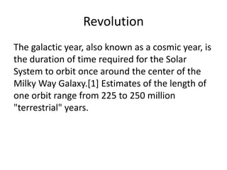 Revolution
The galactic year, also known as a cosmic year, is
the duration of time required for the Solar
System to orbit once around the center of the
Milky Way Galaxy.[1] Estimates of the length of
one orbit range from 225 to 250 million
"terrestrial" years.

 