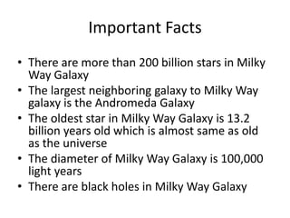 Important Facts
• There are more than 200 billion stars in Milky
Way Galaxy
• The largest neighboring galaxy to Milky Way
galaxy is the Andromeda Galaxy
• The oldest star in Milky Way Galaxy is 13.2
billion years old which is almost same as old
as the universe
• The diameter of Milky Way Galaxy is 100,000
light years
• There are black holes in Milky Way Galaxy