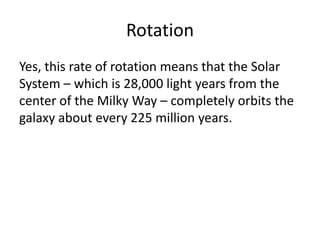 Rotation
Yes, this rate of rotation means that the Solar
System – which is 28,000 light years from the
center of the Milky Way – completely orbits the
galaxy about every 225 million years.