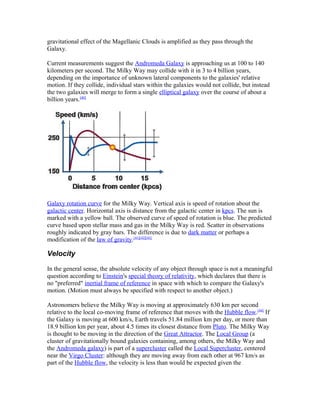 gravitational effect of the Magellanic Clouds is amplified as they pass through the
Galaxy.
Current measurements suggest the Andromeda Galaxy is approaching us at 100 to 140
kilometers per second. The Milky Way may collide with it in 3 to 4 billion years,
depending on the importance of unknown lateral components to the galaxies' relative
motion. If they collide, individual stars within the galaxies would not collide, but instead
the two galaxies will merge to form a single elliptical galaxy over the course of about a
billion years.[40]
Galaxy rotation curve for the Milky Way. Vertical axis is speed of rotation about the
galactic center. Horizontal axis is distance from the galactic center in kpcs. The sun is
marked with a yellow ball. The observed curve of speed of rotation is blue. The predicted
curve based upon stellar mass and gas in the Milky Way is red. Scatter in observations
roughly indicated by gray bars. The difference is due to dark matter or perhaps a
modification of the law of gravity.[41][42][43]
Velocity
In the general sense, the absolute velocity of any object through space is not a meaningful
question according to Einstein's special theory of relativity, which declares that there is
no "preferred" inertial frame of reference in space with which to compare the Galaxy's
motion. (Motion must always be specified with respect to another object.)
Astronomers believe the Milky Way is moving at approximately 630 km per second
relative to the local co-moving frame of reference that moves with the Hubble flow.[44]
If
the Galaxy is moving at 600 km/s, Earth travels 51.84 million km per day, or more than
18.9 billion km per year, about 4.5 times its closest distance from Pluto. The Milky Way
is thought to be moving in the direction of the Great Attractor. The Local Group (a
cluster of gravitationally bound galaxies containing, among others, the Milky Way and
the Andromeda galaxy) is part of a supercluster called the Local Supercluster, centered
near the Virgo Cluster: although they are moving away from each other at 967 km/s as
part of the Hubble flow, the velocity is less than would be expected given the
 