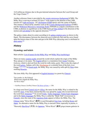 16.8 million pc distance due to the gravitational attraction between the Local Group and
the Virgo Cluster.[45]
Another reference frame is provided by the cosmic microwave background (CMB). The
Milky Way is moving at around 552 km/s[3]
with respect to the photons of the CMB,
toward 10.5 right ascension, -24° declination (J2000 epoch, near the center of Hydra).
This motion is observed by satellites such as the Cosmic Background Explorer (COBE)
and the Wilkinson Microwave Anisotropy Probe (WMAP) as a dipole contribution to the
CMB, as photons in equilibrium in the CMB frame get blue-shifted in the direction of the
motion and red-shifted in the opposite direction.[citation needed]
The galaxy rotates about its center according to its galaxy rotation curve as shown in the
figure. The discrepancy between the observed curve (relatively flat) and the curve based
upon the known mass of the stars and gas in the Milk Way (decaying cure) is attributed to
dark matter.[46]
History
Etymology and beliefs
Main articles: List of names for the Milky Way and Milky Way (mythology)
There are many creation myths around the world which explain the origin of the Milky
Way and give it its name. The English phrase is a translation from Greek Γαλαξίας,
Galaxias, which is derived from the word for milk (γάλα, gala). This is also the origin of
the word galaxy. Indians call it the Akashganga or a celestial form of the holy river,
Ganga.[citation needed]
In Greek myth, the Milky Way was caused by milk spilt by Hera when
suckling Heracles.
The term Milky Way first appeared in English literature in a poem by Chaucer.
"See yonder, lo, the Galaxyë
Which men clepeth the Milky Wey,
For hit is whyt."
—Geoffrey Chaucer, Geoffrey Chaucer The House of Fame, c. 1380.
In a large area from Central Asia to Africa, the name for the Milky Way is related to the
word for straw. It has been claimed that this was spread by Arabs who in turn borrowed
the word from Armenian.[48]
In several Uralic, Turkic languages, Fenno-Ugric languages
and in the Baltic languages the Milky Way is called the "Birds' Path" (Linnunrata in
Finnish), since the route of the migratory birds appear to follow the Milky Way. The
Chinese name "Silver River" (銀河) is used throughout East Asia, including Korea and
Japan. An alternative name for the Milky Way in ancient China, especially in poems, is
"Heavenly Han River"(天汉). In Japanese, "Silver River" (銀河 ginga) means galaxies in
 