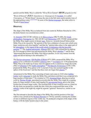 general and the Milky Way is called the "Silver River System" (銀河系 gingakei) or the
"River of Heaven" (天の川 Amanokawa or Amanogawa). In Swedish, it is called
Vintergatan, or "Winter Street", because the stars in the belt were used to predict time of
the approaching winter.[citation needed]
In some of the Iberian languages, the name refers to
"Road of Saint James"
Discovery
The shape of the Milky Way as deduced from star counts by William Herschel in 1785;
the Solar System was assumed near center.
As Aristotle (384-322 BC) informs us in Meteorologica (DK 59 A80), the Greek
philosophers Anaxagoras (ca. 500–428 BC) and Democritus (450–370 BC) proposed that
the Milky Way might consist of distant stars. However, Aristotle himself believed the
Milky Way to be caused by "the ignition of the fiery exhalation of some stars which were
large, numerous and close together" and that the "ignition takes place in the upper part of
the atmosphere, in the region of the world which is continuous with the heavenly
motions."[49]
The Arabian astronomer, Alhazen (965-1037 AD), refuted this by making
the first attempt at observing and measuring the Milky Way's parallax,[50]
and he thus
"determined that because the Milky Way had no parallax, it was very remote from the
earth and did not belong to the atmosphere."[51]
The Persian astronomer, Abū Rayhān al-Bīrūnī (973-1048), proposed the Milky Way
galaxy to be a collection of countless nebulous stars.[52]
Avempace (d. 1138) proposed the
Milky Way to be made up of many stars but appears to be a continuous image due to the
effect of refraction in the Earth's atmosphere.[49]
Ibn Qayyim Al-Jawziyya (1292-1350)
proposed the Milky Way galaxy to be "a myriad of tiny stars packed together in the
sphere of the fixed stars" and that that these stars are larger than planets.[53]
Actual proof of the Milky Way consisting of many stars came in 1610 when Galileo
Galilei used a telescope to study the Milky Way and discovered that it was composed of a
huge number of faint stars.[54]
In a treatise in 1755, Immanuel Kant, drawing on earlier
work by Thomas Wright, speculated (correctly) that the Milky Way might be a rotating
body of a huge number of stars, held together by gravitational forces akin to the Solar
System but on much larger scales. The resulting disk of stars would be seen as a band on
the sky from our perspective inside the disk. Kant also conjectured that some of the
nebulae visible in the night sky might be separate "galaxies" themselves, similar to our
own.[55]
The first attempt to describe the shape of the Milky Way and the position of the Sun
within it was carried out by William Herschel in 1785 by carefully counting the number
of stars in different regions of the visible sky. He produced a diagram of the shape of the
Galaxy with the Solar System close to the center.
 