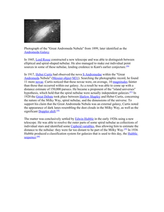 Photograph of the "Great Andromeda Nebula" from 1899, later identified as the
Andromeda Galaxy
In 1845, Lord Rosse constructed a new telescope and was able to distinguish between
elliptical and spiral-shaped nebulae. He also managed to make out individual point
sources in some of these nebulae, lending credence to Kant's earlier conjecture.[56]
In 1917, Heber Curtis had observed the nova S Andromedae within the "Great
Andromeda Nebula" (Messier object M31). Searching the photographic record, he found
11 more novae. Curtis noticed that these novae were, on average, 10 magnitudes fainter
than those that occurred within our galaxy. As a result he was able to come up with a
distance estimate of 150,000 parsecs. He became a proponent of the "island universes"
hypothesis, which held that the spiral nebulae were actually independent galaxies.[57]
In
1920 the Great Debate took place between Harlow Shapley and Heber Curtis, concerning
the nature of the Milky Way, spiral nebulae, and the dimensions of the universe. To
support his claim that the Great Andromeda Nebula was an external galaxy, Curtis noted
the appearance of dark lanes resembling the dust clouds in the Milky Way, as well as the
significant Doppler shift.[58]
The matter was conclusively settled by Edwin Hubble in the early 1920s using a new
telescope. He was able to resolve the outer parts of some spiral nebulae as collections of
individual stars and identified some Cepheid variables, thus allowing him to estimate the
distance to the nebulae: they were far too distant to be part of the Milky Way.[59]
In 1936
Hubble produced a classification system for galaxies that is used to this day, the Hubble
sequence.[60]
 