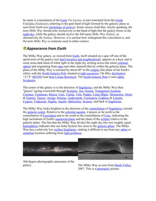 Its name is a translation of the Latin Via Lactea, in turn translated from the Greek
Γαλαξίας (Galaxias), referring to the pale band of light formed by the galactic plane as
seen from Earth (see etymology of galaxy). Some sources hold that, strictly speaking, the
term Milky Way should refer exclusively to the band of light that the galaxy forms in the
night sky, while the galaxy should receive the full name Milky Way Galaxy, or
alternatively the Galaxy. However, it is unclear how widespread this convention is, and
the term Milky Way is routinely used in either context.
Appearance from Earth
The Milky Way galaxy, as viewed from Earth, itself situated on a spur off one of the
spiral arms of the galaxy (see Sun's location and neighborhood), appears as a hazy and in
some areas dark band of white light in the night sky arching across the entire celestial
sphere and originating from stars and other material that lie within the galactic plane. The
plane of the Milky Way is inclined by about 60° to the ecliptic (the plane of the Earth's
orbit), with the North Galactic Pole situated at right ascension 12h 49m, declination
+27.4° (B1950) near beta Comae Berenices. The South Galactic Pole is near alpha
Sculptoris.
The center of the galaxy is in the direction of Sagittarius, and the Milky Way then
"passes" (going westward) through Scorpius, Ara, Norma, Triangulum Australe,
Circinus, Centaurus, Musca, Crux, Carina, Vela, Puppis, Canis Major, Monoceros, Orion
& Gemini, Taurus, Auriga, Perseus, Andromeda, Cassiopeia, Cepheus & Lacerta,
Cygnus, Vulpecula, Sagitta, Aquila, Ophiuchus, Scutum, and back to Sagittarius.
The Milky Way looks brightest in the direction of the constellation of Sagittarius, toward
the galactic center. Relative to the celestial equator, it passes as far north as the
constellation of Cassiopeia and as far south as the constellation of Crux, indicating the
high inclination of Earth's equatorial plane and the plane of the ecliptic relative to the
galactic plane. The fact that the Milky Way divides the night sky into two roughly equal
hemispheres indicates that our Solar System lies close to the galactic plane. The Milky
Way has a relatively low surface brightness, making it difficult to see from any urban or
suburban location suffering from light pollution.
360-degree photographic panorama of the
galaxy. The Milky Way as seen from Death Valley,
2007. This is a panoramic picture.
 