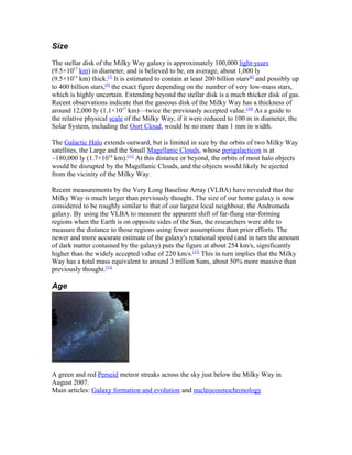 Size
The stellar disk of the Milky Way galaxy is approximately 100,000 light-years
(9.5×1017
km) in diameter, and is believed to be, on average, about 1,000 ly
(9.5×1015
km) thick.[7]
It is estimated to contain at least 200 billion stars[8]
and possibly up
to 400 billion stars,[9]
the exact figure depending on the number of very low-mass stars,
which is highly uncertain. Extending beyond the stellar disk is a much thicker disk of gas.
Recent observations indicate that the gaseous disk of the Milky Way has a thickness of
around 12,000 ly (1.1×1017
km)—twice the previously accepted value.[10]
As a guide to
the relative physical scale of the Milky Way, if it were reduced to 100 m in diameter, the
Solar System, including the Oort Cloud, would be no more than 1 mm in width.
The Galactic Halo extends outward, but is limited in size by the orbits of two Milky Way
satellites, the Large and the Small Magellanic Clouds, whose perigalacticon is at
~180,000 ly (1.7×1018
km).[11]
At this distance or beyond, the orbits of most halo objects
would be disrupted by the Magellanic Clouds, and the objects would likely be ejected
from the vicinity of the Milky Way.
Recent measurements by the Very Long Baseline Array (VLBA) have revealed that the
Milky Way is much larger than previously thought. The size of our home galaxy is now
considered to be roughly similar to that of our largest local neighbour, the Andromeda
galaxy. By using the VLBA to measure the apparent shift of far-flung star-forming
regions when the Earth is on opposite sides of the Sun, the researchers were able to
measure the distance to those regions using fewer assumptions than prior efforts. The
newer and more accurate estimate of the galaxy's rotational speed (and in turn the amount
of dark matter contained by the galaxy) puts the figure at about 254 km/s, significantly
higher than the widely accepted value of 220 km/s.[12]
This in turn implies that the Milky
Way has a total mass equivalent to around 3 trillion Suns, about 50% more massive than
previously thought.[13]
Age
A green and red Perseid meteor streaks across the sky just below the Milky Way in
August 2007.
Main articles: Galaxy formation and evolution and nucleocosmochronology
 