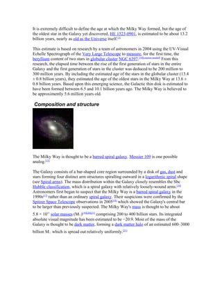 It is extremely difficult to define the age at which the Milky Way formed, but the age of
the oldest star in the Galaxy yet discovered, HE 1523-0901, is estimated to be about 13.2
billion years, nearly as old as the Universe itself.[1]
This estimate is based on research by a team of astronomers in 2004 using the UV-Visual
Echelle Spectrograph of the Very Large Telescope to measure, for the first time, the
beryllium content of two stars in globular cluster NGC 6397.[14][citation needed]
From this
research, the elapsed time between the rise of the first generation of stars in the entire
Galaxy and the first generation of stars in the cluster was deduced to be 200 million to
300 million years. By including the estimated age of the stars in the globular cluster (13.4
± 0.8 billion years), they estimated the age of the oldest stars in the Milky Way at 13.6 ±
0.8 billion years. Based upon this emerging science, the Galactic thin disk is estimated to
have been formed between 6.5 and 10.1 billion years ago. The Milky Way is believed to
be approximently 5.6 million years old.
Composition and structure
The Milky Way is thought to be a barred spiral galaxy. Messier 109 is one possible
analog.[15]
The Galaxy consists of a bar-shaped core region surrounded by a disk of gas, dust and
stars forming four distinct arm structures spiralling outward in a logarithmic spiral shape
(see Spiral arms). The mass distribution within the Galaxy closely resembles the Sbc
Hubble classification, which is a spiral galaxy with relatively loosely-wound arms.[16]
Astronomers first began to suspect that the Milky Way is a barred spiral galaxy in the
1990s[17]
rather than an ordinary spiral galaxy. Their suspicions were confirmed by the
Spitzer Space Telescope observations in 2005[18]
which showed the Galaxy's central bar
to be larger than previously suspected. The Milky Way's mass is thought to be about
5.8 × 1011
solar masses (M☉)[19][20][21]
comprising 200 to 400 billion stars. Its integrated
absolute visual magnitude has been estimated to be −20.9. Most of the mass of the
Galaxy is thought to be dark matter, forming a dark matter halo of an estimated 600–3000
billion M☉ which is spread out relatively uniformly.[21]
 