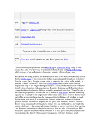 cyan 3-kpc and Perseus Arm
purple Norma and Cygnus Arm (Along with a newly discovered extension)
green Scutum-Crux Arm
pink Carina and Sagittarius Arm
There are at least two smaller arms or spurs, including:
orang
e
Orion Arm (which contains our own Solar System and Sun)
Outside of the major spiral arms is the Outer Ring or Monoceros Ring, a ring of stars
around the Milky Way proposed by astronomers Brian Yanny and Heidi Jo Newberg,
which consists of gas and stars torn from other galaxies billions of years ago.
As is typical for many galaxies, the distribution of mass in the Milky Way Galaxy is such
that the orbital speed of most stars in the Galaxy does not depend strongly on its distance
from the center. Away from the central bulge or outer rim, the typical stellar velocity is
between 210 and 240 km/s.[26]
Hence the orbital period of the typical star is directly
proportional only to the length of the path traveled. This is unlike the situation within the
Solar System, where two-body gravitational dynamics dominate and different orbits are
expected to have significantly different velocities associated with them. This difference is
one of the major pieces of evidence for the existence of dark matter. Another interesting
aspect is the so-called "wind-up problem" of the spiral arms. If one believes that the inner
parts of the arms rotate faster than the outer part, then the Galaxy will wind up so much
that the spiral structure will be thinned out. But this is not what is observed in spiral
galaxies; instead, astronomers propose that the spiral arms form as a result of a matter-
density wave emanating from the galactic center. This can be likened to a moving traffic
jam on a highway — the cars are all moving, but there is always a region of slow-moving
cars. Thus this results in several spiral arms where there are a lot of stars and gas. This
model also agrees with enhanced star formation in or near spiral arms; the compressional
waves increase the density of molecular hydrogen and protostars form as a result.
 