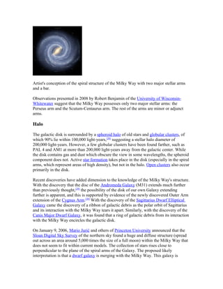 Artist's conception of the spiral structure of the Milky Way with two major stellar arms
and a bar.
Observations presented in 2008 by Robert Benjamin of the University of Wisconsin-
Whitewater suggest that the Milky Way possesses only two major stellar arms: the
Perseus arm and the Scutum-Centaurus arm. The rest of the arms are minor or adjunct
arms.
Halo
The galactic disk is surrounded by a spheroid halo of old stars and globular clusters, of
which 90% lie within 100,000 light-years,[28]
suggesting a stellar halo diameter of
200,000 light-years. However, a few globular clusters have been found farther, such as
PAL 4 and AM1 at more than 200,000 light-years away from the galactic center. While
the disk contains gas and dust which obscure the view in some wavelengths, the spheroid
component does not. Active star formation takes place in the disk (especially in the spiral
arms, which represent areas of high density), but not in the halo. Open clusters also occur
primarily in the disk.
Recent discoveries have added dimension to the knowledge of the Milky Way's structure.
With the discovery that the disc of the Andromeda Galaxy (M31) extends much further
than previously thought,[29]
the possibility of the disk of our own Galaxy extending
further is apparent, and this is supported by evidence of the newly discovered Outer Arm
extension of the Cygnus Arm.[30]
With the discovery of the Sagittarius Dwarf Elliptical
Galaxy came the discovery of a ribbon of galactic debris as the polar orbit of Sagittarius
and its interaction with the Milky Way tears it apart. Similarly, with the discovery of the
Canis Major Dwarf Galaxy, it was found that a ring of galactic debris from its interaction
with the Milky Way encircles the galactic disk.
On January 9, 2006, Mario Jurić and others of Princeton University announced that the
Sloan Digital Sky Survey of the northern sky found a huge and diffuse structure (spread
out across an area around 5,000 times the size of a full moon) within the Milky Way that
does not seem to fit within current models. The collection of stars rises close to
perpendicular to the plane of the spiral arms of the Galaxy. The proposed likely
interpretation is that a dwarf galaxy is merging with the Milky Way. This galaxy is
 