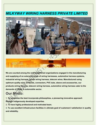 MILKYWAY WIRING HARNESS PRIVATE LIMITED
We are counted among the well-established organizations engaged in the manufacturing
and supplying of an extensive range of wiring harnesses, automotive harness systems,
industrial wiring harness, goods wiring harness, telecom wires. Manufactured using
optimum quality wire, terminals, connectors, PVC tube, sleeve and accessories, our
products wiring harness, telecom wiring harness, automotive wiring harness cater to the
demands of OEMs in automobile sector.
Our Motto:
1. To symbolize the best incorporate philosophies, a pioneering innovative approach
through indigenously developed expertise.
2. To have highly professional and motivated team.
3. To use excellent infrastructure facilities in ultimate goal of customers' satisfaction in quality
and reliability.
 