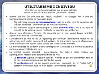 UTILITARISME I INDIVIDU   Es millor ser un humà insatisfet que un porc satisfet;  millor ser un Sòcrates insatisfet que un neci satisfet Només pot ser útil allò que ens resulti autèntic i no falsejat. Per a que els humans siguem feliços es necessari que: Els individus puguin  autodesenvolupar-se ; es a dir, tenir la capacitat de créixer, conèixer i de modificar les nostres opinions. Els individus puguin desenvolupar la seva  individualitat ; es a dir, que la pressió de la societat sobre l’individu no coarti la seva llibertat. Aquest dos elements formen els requisits per a que pugui haver felicitat. Aquesta és fruit de la diversitat. L’utilitarisme de Mill no és un egoisme; per reforçar l’autonomia moral no es pot actuar amb regles purament subjectives, de les accions que ens afavoreixen com a individus no poden sortir danys per la resta dels humans. La individualitat ha de tenir el seu contrapès en la lleialtat a la norma establerta com a regla acceptada per tots. La felicitat implica dignitat i autorespecte. Ser feliç i estar content no signifiquen el mateix dins del pensament de Mill: La  felicitat  suposa un gaudir solidari. Només es pot ser plenament feliç si es conviu amb persones que també ho siguin. El  contentament  es un gaudir purament personal; és el “estar bé” i pertany a individus que no han assolit l’autonomia personal. 