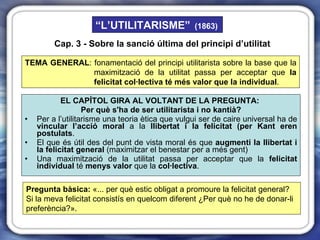 EL CAPÍTOL GIRA AL VOLTANT DE LA PREGUNTA:   Per què s'ha de ser utilitarista i no kantià? Per a l’utilitarisme una teoria ètica que vulgui ser de caire universal ha de  vincular l’acció moral  a la  llibertat i la felicitat (per Kant eren postulats .  El que és útil des del punt de vista moral és que  augmenti   la llibertat i la felicitat general  (maximitzar el benestar per a més gent) Una maximització de la utilitat passa per acceptar que la  felicitat individual  té  menys   valor  que la  col·lectiva . TEMA GENERAL : fonamentació del principi utilitarista sobre la base que la maximització de la utilitat passa per acceptar que  la felicitat col·lectiva té més valor que la individual . Pregunta bàsica:  «... per què estic obligat a promoure la felicitat general? Si la meva felicitat consistís en quelcom diferent ¿Per què no he de donar-li preferència?». Cap. 3 - Sobre la sanció última del principi d’utilitat “ L’UTILITARISME”   (1863) 