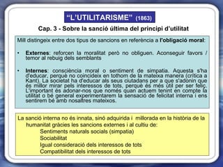 Mill distingeix entre dos tipus de sancions en referència a  l'obligació moral : Externes : reforcen la moralitat però no obliguen. Aconseguir favors / temor al rebuig dels semblants Internes : consciència moral o sentiment de simpatia. Aquesta s'ha d'educar, perquè no coincideix en tothom de la mateixa manera (crítica a Kant). La societat ha d'educar als seus ciutadans per a que s'adonin que és millor mirar pels interessos de tots, perquè és més útil per ser feliç. L'important és adonar-nos que només quan actuem tenint en compte la utilitat o bé general experimentarem la sensació de felicitat interna i ens sentirem bé amb nosaltres mateixos.  La sanció interna no és innata, sinó adquirida i  millorada en la història de la humanitat gràcies les sancions externes i al cultiu de: Sentiments naturals socials (simpatia) Sociabilitat Igual consideració dels interessos de tots Compatibilitat dels interessos de tots Cap. 3 - Sobre la sanció última del principi d’utilitat “ L’UTILITARISME”   (1863) 