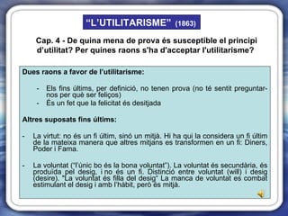 Dues raons a favor de l’utilitarisme: Els fins últims, per definició, no tenen prova (no té sentit preguntar-nos per què ser feliços) És un fet que la felicitat és desitjada Altres suposats fins últims: La virtut: no és un fi últim, sinó un mitjà. Hi ha qui la considera un fi últim de la mateixa manera que altres mitjans es transformen en un fi: Diners, Poder i Fama. -   La voluntat (“l’únic bo és la bona voluntat”). La voluntat és secundària, és produïda pel desig, i no és un fi. Distinció entre voluntat (will) i desig (desire). "La voluntat és filla del desig“ La manca de voluntat es combat estimulant el desig i amb l’hàbit, però és mitjà. Cap. 4 -  De quina mena de prova és susceptible el principi d’utilitat?  Per quines raons s'ha d'acceptar l'utilitarisme?   “ L’UTILITARISME”   (1863) 
