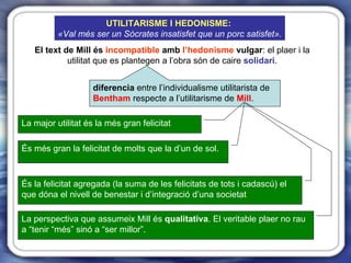 El text de Mill és  incompatible  amb  l’hedonisme  vulgar : el plaer i la utilitat que es plantegen a l’obra són de caire  solidari . diferencia  entre l’individualisme utilitarista de  Bentham  respecte a l’utilitarisme de  Mill . La major utilitat és la més gran felicitat És més gran la felicitat de molts que la d’un de sol. La perspectiva que assumeix Mill és  qualitativa . El veritable plaer no rau a “tenir “més” sinó a “ser millor”. És la felicitat agregada (la suma de les felicitats de tots i cadascú) el que dóna el nivell de benestar i d’integració d’una societat UTILITARISME I HEDONISME :  «Val més ser un Sòcrates insatisfet que un porc satisfet». 